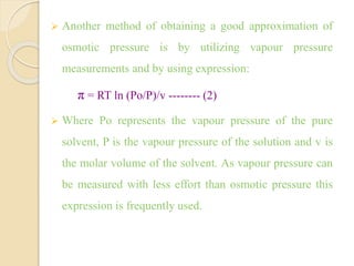  Another method of obtaining a good approximation of
osmotic pressure is by utilizing vapour pressure
measurements and by using expression:
π = RT ln (Po/P)/v -------- (2)
 Where Po represents the vapour pressure of the pure
solvent, P is the vapour pressure of the solution and v is
the molar volume of the solvent. As vapour pressure can
be measured with less effort than osmotic pressure this
expression is frequently used.
 