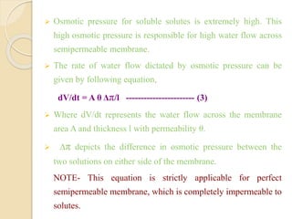  Osmotic pressure for soluble solutes is extremely high. This
high osmotic pressure is responsible for high water flow across
semipermeable membrane.
 The rate of water flow dictated by osmotic pressure can be
given by following equation,
dV/dt = A θ Δπ/l ----------------------- (3)
 Where dV/dt represents the water flow across the membrane
area A and thickness l with permeability θ.
 Δπ depicts the difference in osmotic pressure between the
two solutions on either side of the membrane.
NOTE- This equation is strictly applicable for perfect
semipermeable membrane, which is completely impermeable to
solutes.
 