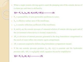  When a single osmotic driving agent is used, the pumping rate of the osmotic device of
(volume per unit time) is defined by
Q/t = Pw Sm [γm (πs- πe)-(ΔPd+ΔPc)] ------------ (4)
 Pw is permeability of semi permeable membrane to water;
 Sm is effective surface area of the membrane;
 γm is osmotic reflection coefficient of the membrane;
 πs and πe are the osmotic pressure of saturated solution of osmotic driving agent and of
the environment where device is located, respectively;
 ΔPd is elevation of internal pressure generated in the drug formulation compartment as
the result of water influx into osmotic agent compartment;
 ΔPc is pressure required to deform drug formulation compartment inward.
 If the net osmotic pressure gradient [γm (πs- πe)] is constant and the hydrostatic
pressure (ΔPd+ΔPc) is negligibly small, equation (4) can be simplified to:
Q/t = Pw Sm (πs- πe) -------------- (5)
 