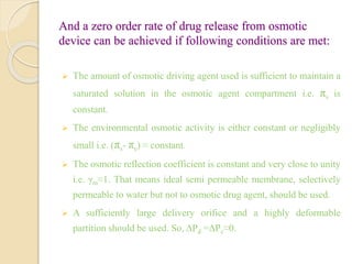 And a zero order rate of drug release from osmotic
device can be achieved if following conditions are met:
 The amount of osmotic driving agent used is sufficient to maintain a
saturated solution in the osmotic agent compartment i.e. πs is
constant.
 The environmental osmotic activity is either constant or negligibly
small i.e. (πs- πe) ≈ constant.
 The osmotic reflection coefficient is constant and very close to unity
i.e. γm≈1. That means ideal semi permeable membrane, selectively
permeable to water but not to osmotic drug agent, should be used.
 A sufficiently large delivery orifice and a highly deformable
partition should be used. So, ΔPd =ΔPc≈0.
 