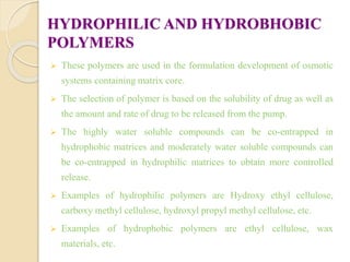 HYDROPHILIC AND HYDROBHOBIC
POLYMERS
 These polymers are used in the formulation development of osmotic
systems containing matrix core.
 The selection of polymer is based on the solubility of drug as well as
the amount and rate of drug to be released from the pump.
 The highly water soluble compounds can be co-entrapped in
hydrophobic matrices and moderately water soluble compounds can
be co-entrapped in hydrophilic matrices to obtain more controlled
release.
 Examples of hydrophilic polymers are Hydroxy ethyl cellulose,
carboxy methyl cellulose, hydroxyl propyl methyl cellulose, etc.
 Examples of hydrophobic polymers are ethyl cellulose, wax
materials, etc.
 