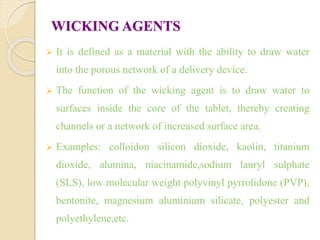WICKING AGENTS
 It is defined as a material with the ability to draw water
into the porous network of a delivery device.
 The function of the wicking agent is to draw water to
surfaces inside the core of the tablet, thereby creating
channels or a network of increased surface area.
 Examples: colloidon silicon dioxide, kaolin, titanium
dioxide, alumina, niacinamide,sodium lauryl sulphate
(SLS), low molecular weight polyvinyl pyrrolidone (PVP),
bentonite, magnesium aluminium silicate, polyester and
polyethylene,etc.
 