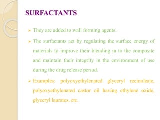SURFACTANTS
 They are added to wall forming agents.
 The surfactants act by regulating the surface energy of
materials to improve their blending in to the composite
and maintain their integrity in the environment of use
during the drug release period.
 Examples: polyoxyethylenated glyceryl recinoleate,
polyoxyethylenated castor oil having ethylene oxide,
glyceryl laurates, etc.
 