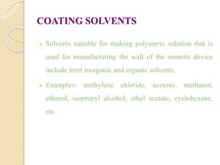COATING SOLVENTS
 Solvents suitable for making polymeric solution that is
used for manufacturing the wall of the osmotic device
include inert inorganic and organic solvents.
 Examples: methylene chloride, acetone, methanol,
ethanol, isopropyl alcohol, ethyl acetate, cyclohexane,
etc.
 