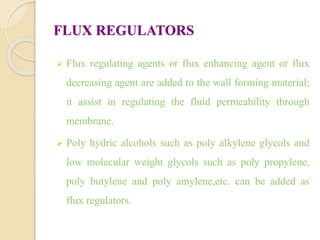FLUX REGULATORS
 Flux regulating agents or flux enhancing agent or flux
decreasing agent are added to the wall forming material;
it assist in regulating the fluid permeability through
membrane.
 Poly hydric alcohols such as poly alkylene glycols and
low molecular weight glycols such as poly propylene,
poly butylene and poly amylene,etc. can be added as
flux regulators.
 