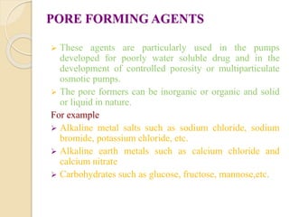 PORE FORMING AGENTS
 These agents are particularly used in the pumps
developed for poorly water soluble drug and in the
development of controlled porosity or multiparticulate
osmotic pumps.
 The pore formers can be inorganic or organic and solid
or liquid in nature.
For example
 Alkaline metal salts such as sodium chloride, sodium
bromide, potassium chloride, etc.
 Alkaline earth metals such as calcium chloride and
calcium nitrate
 Carbohydrates such as glucose, fructose, mannose,etc.
 