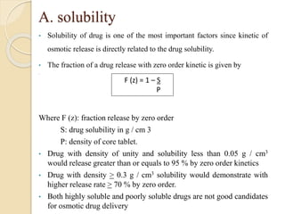 A. solubility
• Solubility of drug is one of the most important factors since kinetic of
osmotic release is directly related to the drug solubility.
• The fraction of a drug release with zero order kinetic is given by
•
Where F (z): fraction release by zero order
S: drug solubility in g / cm 3
P: density of core tablet.
• Drug with density of unity and solubility less than 0.05 g / cm3
would release greater than or equals to 95 % by zero order kinetics
• Drug with density > 0.3 g / cm3 solubility would demonstrate with
higher release rate > 70 % by zero order.
• Both highly soluble and poorly soluble drugs are not good candidates
for osmotic drug delivery
F (z) = 1 – S
P
 