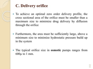 C. Delivery orifice
 To achieve an optimal zero order delivery profile, the
cross sectional area of the orifice must be smaller than a
maximum size to minimize drug delivery by diffusion
through the orifice
 Furthermore, the area must be sufficiently large, above a
minimum size to minimize hydrostatic pressure build up
in the system
 The typical orifice size in osmotic pumps ranges from
600µ to 1 mm.
30/
60
 