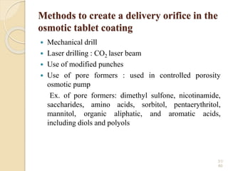 Methods to create a delivery orifice in the
osmotic tablet coating
 Mechanical drill
 Laser drilling : CO2 laser beam
 Use of modified punches
 Use of pore formers : used in controlled porosity
osmotic pump
Ex. of pore formers: dimethyl sulfone, nicotinamide,
saccharides, amino acids, sorbitol, pentaerythritol,
mannitol, organic aliphatic, and aromatic acids,
including diols and polyols
31/
60
 