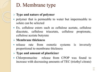 D. Membrane type
 Type and nature of polymer
 polymer that is permeable to water but impermeable to
solute can be selected
 Ex. cellulose esters such as cellulose acetate, cellulose
diacetate, cellulose triacetate, cellulose propionate,
cellulose acetate butyrate
 Membrane thickness
 release rate from osmotic systems is inversely
proportional to membrane thickness
 Type and amount of plasticizer
 Chlorpromazine release from CPOP was found to
increase with decreasing amounts of TEC (triethyl citrate)
32/
60
 