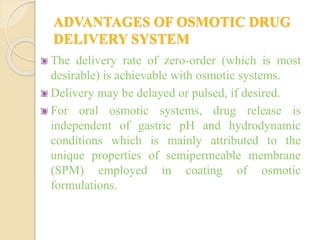 ADVANTAGES OF OSMOTIC DRUG
DELIVERY SYSTEM
The delivery rate of zero-order (which is most
desirable) is achievable with osmotic systems.
Delivery may be delayed or pulsed, if desired.
For oral osmotic systems, drug release is
independent of gastric pH and hydrodynamic
conditions which is mainly attributed to the
unique properties of semipermeable membrane
(SPM) employed in coating of osmotic
formulations.
 