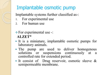 Implantable osmotic pump
Implantable systems further classified as-:
1. For experimental use
2. For human use
For experimental use -:
ALZET®
 It is a miniature, implantable osmotic pumps for
laboratory animals.
 The pump are used to deliver homogenous
solutions or suspensions continuously at a
controlled rate for extended period.
 It consist of Drug reservoir, osmotic sleeve &
semipermeable membrane.
 