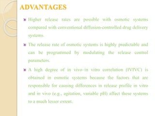 ADVANTAGES
Higher release rates are possible with osmotic systems
compared with conventional diffusion-controlled drug delivery
systems.
The release rate of osmotic systems is highly predictable and
can be programmed by modulating the release control
parameters.
A high degree of in vivo–in vitro correlation (IVIVC) is
obtained in osmotic systems because the factors that are
responsible for causing differences in release profile in vitro
and in vivo (e.g., agitation, variable pH) affect these systems
to a much lesser extent.
 