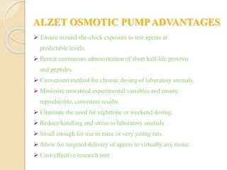 ALZET OSMOTIC PUMPADVANTAGES
 Ensure around-the-clock exposure to test agents at
predictable levels.
 Permit continuous administration of short half-life proteins
and peptides.
 Convenient method for chronic dosing of laboratory animals.
 Minimize unwanted experimental variables and ensure
reproducible, consistent results.
 Eliminate the need for nighttime or weekend dosing.
 Reduce handling and stress to laboratory animals.
 Small enough for use in mice or very young rats.
 Allow for targeted delivery of agents to virtually any tissue.
 Cost-effective research tool
 