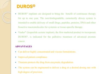 DUROS®
 DUROS® implants are designed to bring the benefit of continuous therapy
for up to one year. The non-biodegradable, osmotically driven system is
intended to enable delivery of small drugs, peptides, proteins, DNA and other
bioactive macromolecules for systemic or tissue-specific therapy.
 Viadur® (leuprolide acetate implant), the first marketed product to incorporate
DUROS®, is indicated for the palliative treatment of advanced prostate
cancer.
ADVANTAGES
 Can deliver highly concentrated and viscous formulations.
 Improved patient compliance
 Titanium protects the drug from enzymatic degradation.
 The system can be engineered to deliver a drug at a desired dosing rate with
high degree of precision.
 