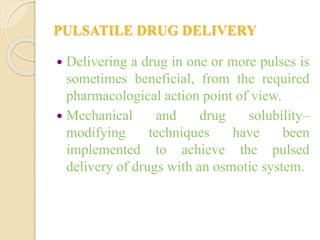 PULSATILE DRUG DELIVERY
 Delivering a drug in one or more pulses is
sometimes beneficial, from the required
pharmacological action point of view.
 Mechanical and drug solubility–
modifying techniques have been
implemented to achieve the pulsed
delivery of drugs with an osmotic system.
 