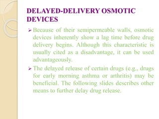 DELAYED-DELIVERY OSMOTIC
DEVICES
 Because of their semipermeable walls, osmotic
devices inherently show a lag time before drug
delivery begins. Although this characteristic is
usually cited as a disadvantage, it can be used
advantageously.
 The delayed release of certain drugs (e.g., drugs
for early morning asthma or arthritis) may be
beneficial. The following slides describes other
means to further delay drug release.
 