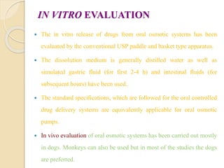 IN VITRO EVALUATION
 The in vitro release of drugs from oral osmotic systems has been
evaluated by the conventional USP paddle and basket type apparatus.
 The dissolution medium is generally distilled water as well as
simulated gastric fluid (for first 2-4 h) and intestinal fluids (for
subsequent hours) have been used.
 The standard specifications, which are followed for the oral controlled
drug delivery systems are equivalently applicable for oral osmotic
pumps.
 In vivo evaluation of oral osmotic systems has been carried out mostly
in dogs. Monkeys can also be used but in most of the studies the dogs
are preferred.
 