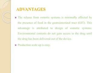 ADVANTAGES
The release from osmotic systems is minimally affected by
the presence of food in the gastrointestinal tract (GIT). This
advantage is attributed to design of osmotic systems.
Environmental contents do not gain access to the drug until
the drug has been delivered out of the device.
Production scale up is easy.
 