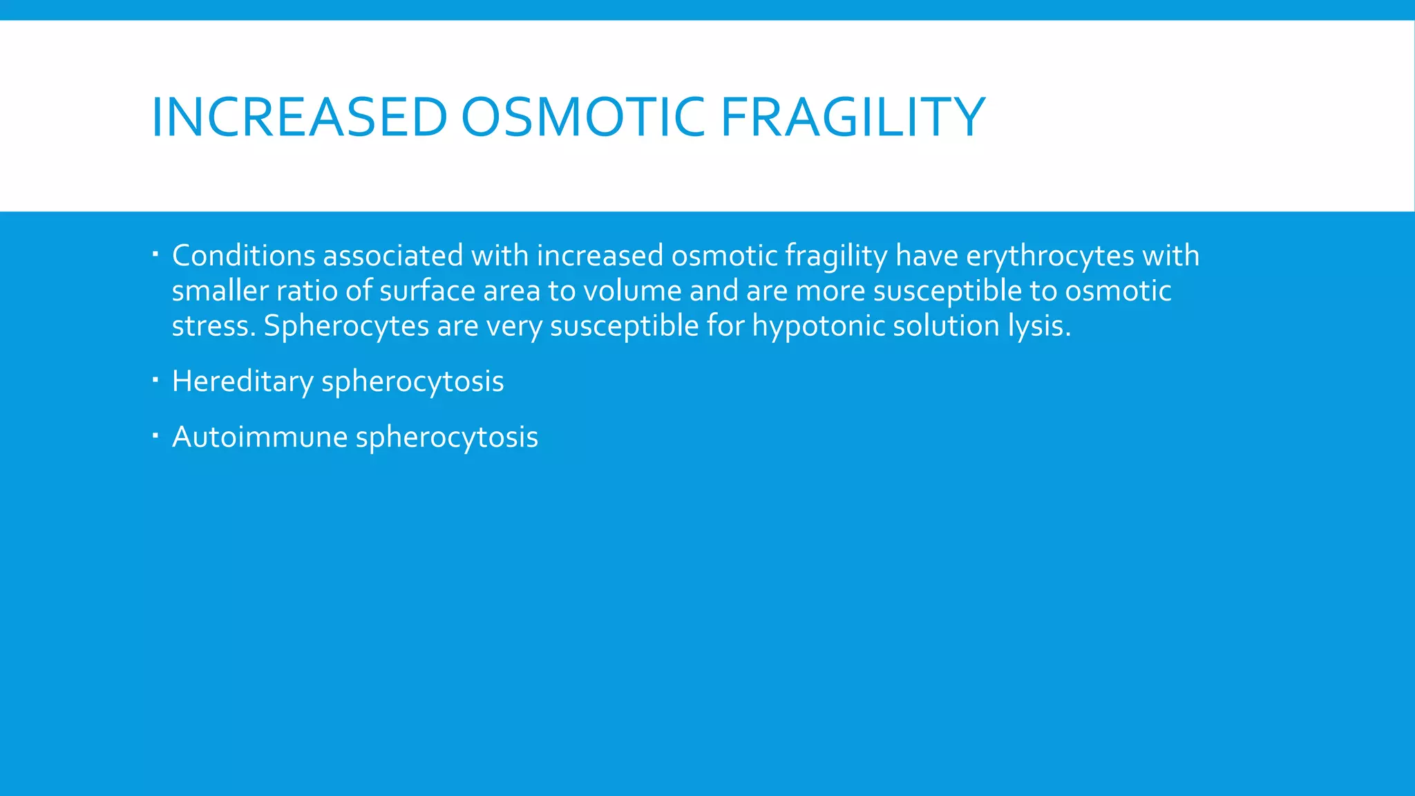 INCREASED OSMOTIC FRAGILITY
 Conditions associated with increased osmotic fragility have erythrocytes with
smaller ratio of surface area to volume and are more susceptible to osmotic
stress. Spherocytes are very susceptible for hypotonic solution lysis.
 Hereditary spherocytosis
 Autoimmune spherocytosis
 