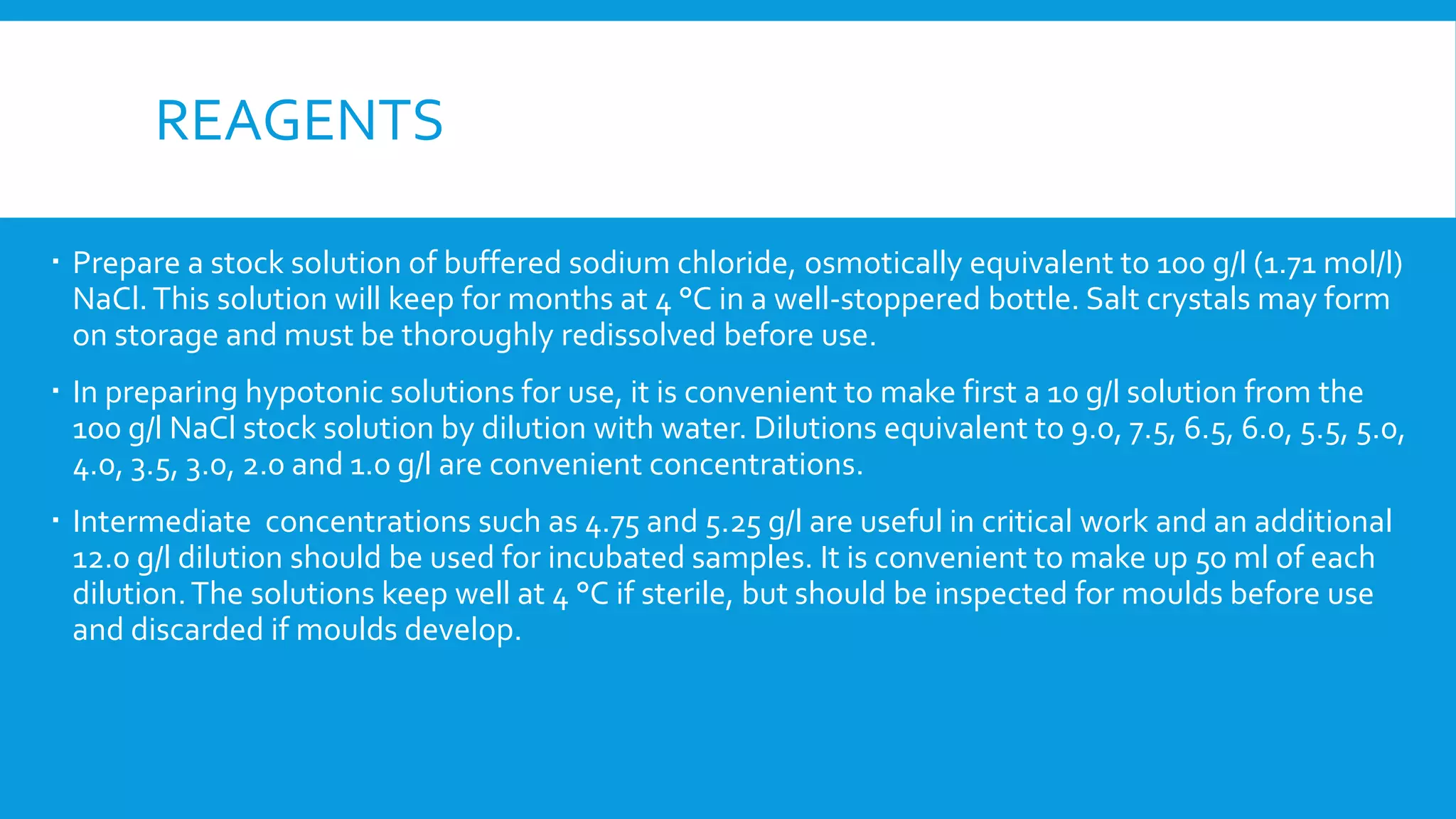 REAGENTS
 Prepare a stock solution of buffered sodium chloride, osmotically equivalent to 100 g/l (1.71 mol/l)
NaCl.This solution will keep for months at 4 °C in a well-stoppered bottle. Salt crystals may form
on storage and must be thoroughly redissolved before use.
 In preparing hypotonic solutions for use, it is convenient to make first a 10 g/l solution from the
100 g/l NaCl stock solution by dilution with water. Dilutions equivalent to 9.0, 7.5, 6.5, 6.0, 5.5, 5.0,
4.0, 3.5, 3.0, 2.0 and 1.0 g/l are convenient concentrations.
 Intermediate concentrations such as 4.75 and 5.25 g/l are useful in critical work and an additional
12.0 g/l dilution should be used for incubated samples. It is convenient to make up 50 ml of each
dilution.The solutions keep well at 4 °C if sterile, but should be inspected for moulds before use
and discarded if moulds develop.
 