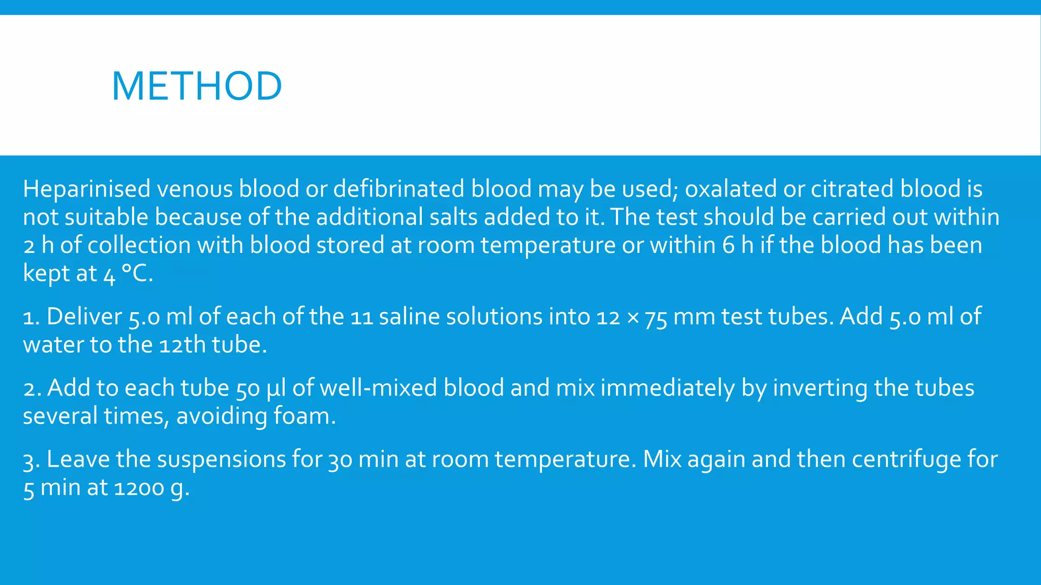 METHOD
Heparinised venous blood or defibrinated blood may be used; oxalated or citrated blood is
not suitable because of the additional salts added to it.The test should be carried out within
2 h of collection with blood stored at room temperature or within 6 h if the blood has been
kept at 4 °C.
1. Deliver 5.0 ml of each of the 11 saline solutions into 12 × 75 mm test tubes. Add 5.0 ml of
water to the 12th tube.
2. Add to each tube 50 μl of well-mixed blood and mix immediately by inverting the tubes
several times, avoiding foam.
3. Leave the suspensions for 30 min at room temperature. Mix again and then centrifuge for
5 min at 1200 g.
 