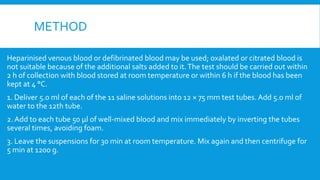 METHOD
Heparinised venous blood or defibrinated blood may be used; oxalated or citrated blood is
not suitable because of the additional salts added to it.The test should be carried out within
2 h of collection with blood stored at room temperature or within 6 h if the blood has been
kept at 4 °C.
1. Deliver 5.0 ml of each of the 11 saline solutions into 12 × 75 mm test tubes. Add 5.0 ml of
water to the 12th tube.
2. Add to each tube 50 μl of well-mixed blood and mix immediately by inverting the tubes
several times, avoiding foam.
3. Leave the suspensions for 30 min at room temperature. Mix again and then centrifuge for
5 min at 1200 g.
 