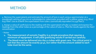 METHOD
4. Remove the supernatants and estimate the amount of lysis in each using a spectrometer at a
wavelength setting of 540 nm or a photoelectric colorimeter provided with a yellow–green (e.g. Ilford
625) filter. Use as a blank the supernatant from tube 1 (osmotically equivalent to 9 g/l NaCl).
5. Assign a value of 100% lysis to the reading with the supernatant of tube 12 (water) and express the
readings from the other tubes as a percentage of the value of tube 12. Plot the results against the NaCl
concentration
 Notes
1. The measurement of osmotic fragility is a simple procedure that requires a
minimum of equipment. It will yield gratifying results if carried out carefully.
2. The blood must be delivered into the 12 tubes with great care.The critical point is
not that the amount be exactly 50 μl, but rather that the amount added to each
tube must be the same.
 