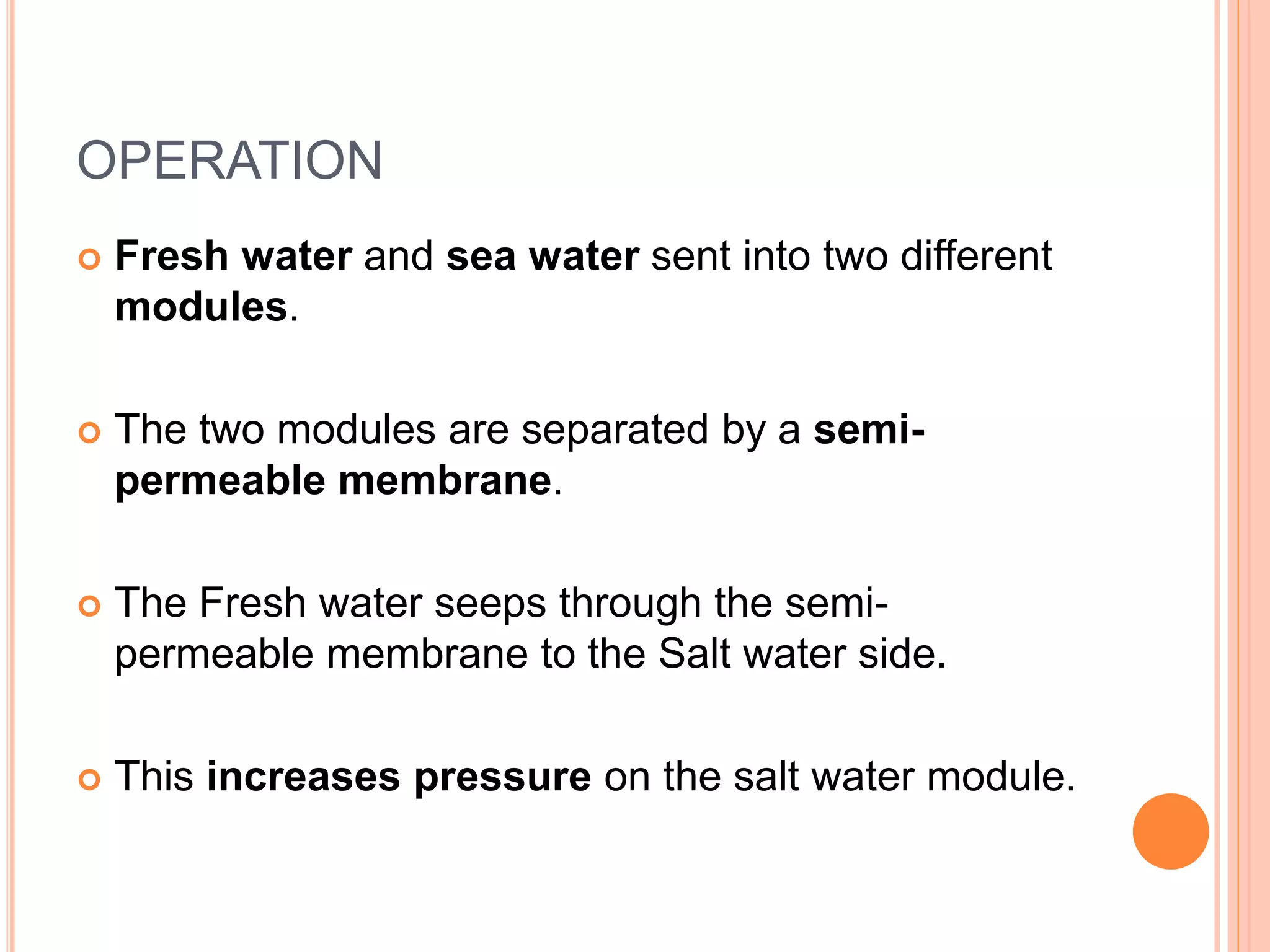 OPERATION
 Fresh water and sea water sent into two different
modules.
 The two modules are separated by a semi-
permeable membrane.
 The Fresh water seeps through the semi-
permeable membrane to the Salt water side.
 This increases pressure on the salt water module.
 
