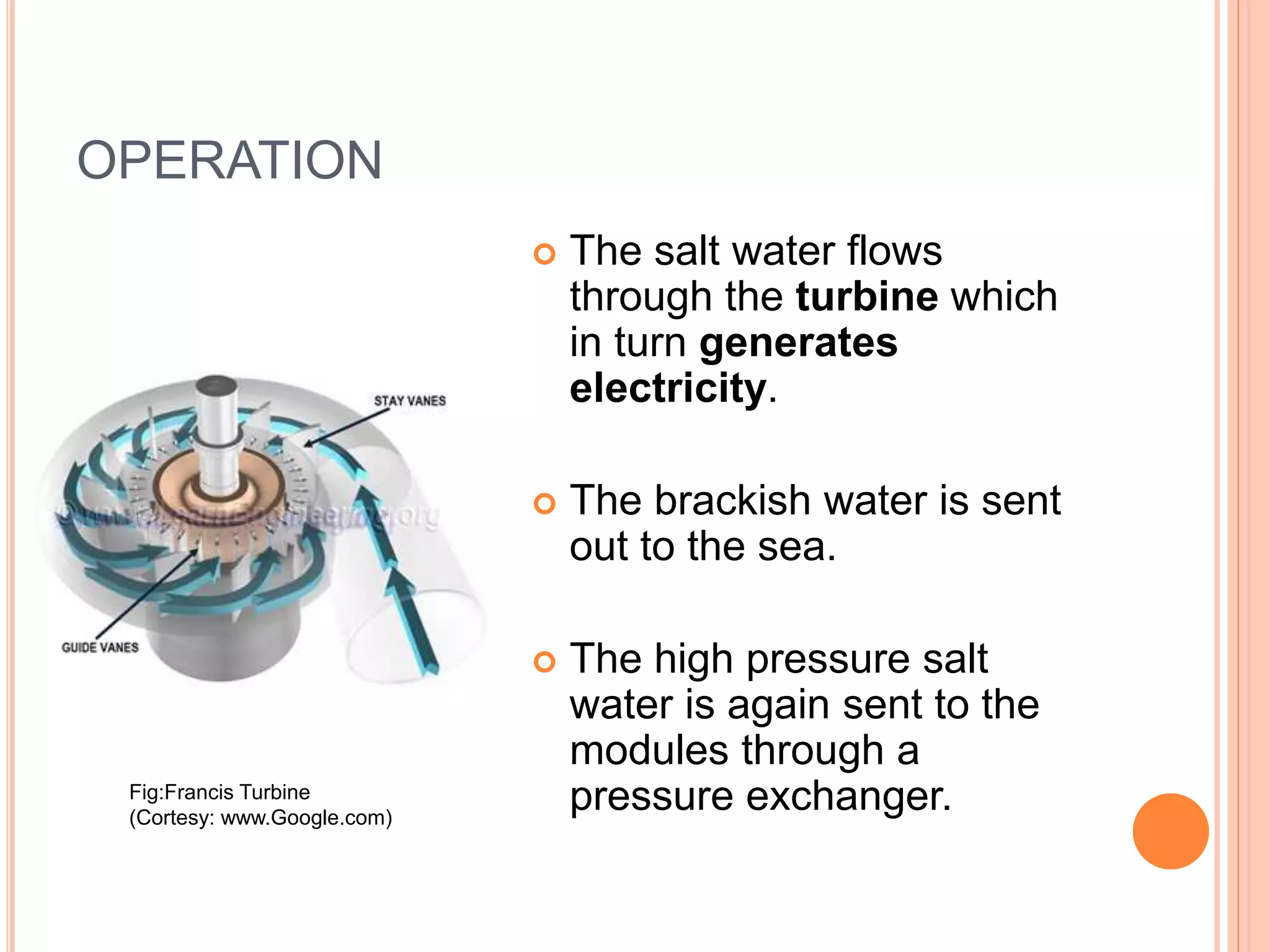 OPERATION
 The salt water flows
through the turbine which
in turn generates
electricity.
 The brackish water is sent
out to the sea.
 The high pressure salt
water is again sent to the
modules through a
pressure exchanger.Fig:Francis Turbine
(Cortesy: www.Google.com)
 