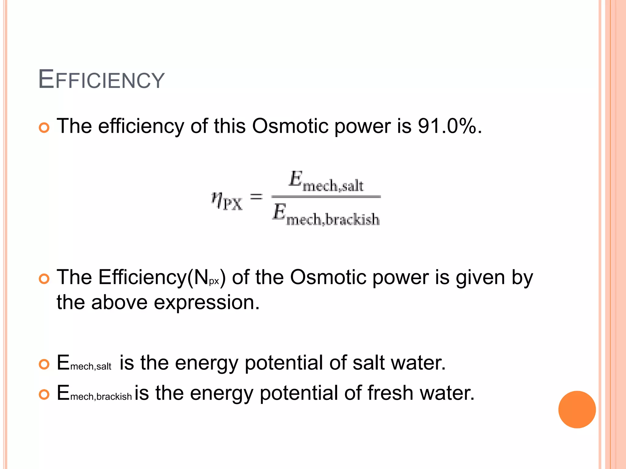 EFFICIENCY
 The efficiency of this Osmotic power is 91.0%.
 The Efficiency(Npx) of the Osmotic power is given by
the above expression.
 Emech,salt is the energy potential of salt water.
 Emech,brackish is the energy potential of fresh water.
 