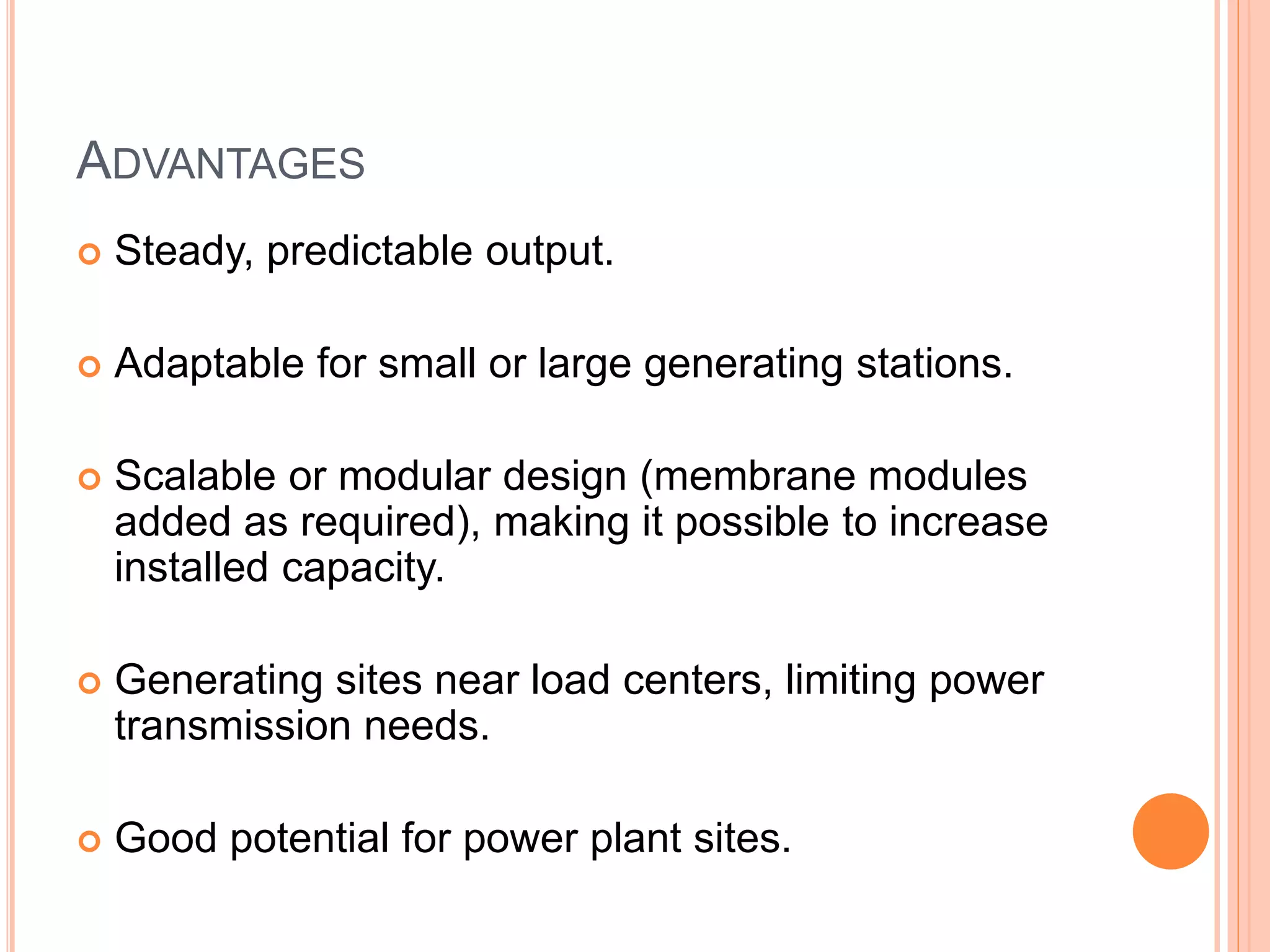ADVANTAGES
 Steady, predictable output.
 Adaptable for small or large generating stations.
 Scalable or modular design (membrane modules
added as required), making it possible to increase
installed capacity.
 Generating sites near load centers, limiting power
transmission needs.
 Good potential for power plant sites.
 