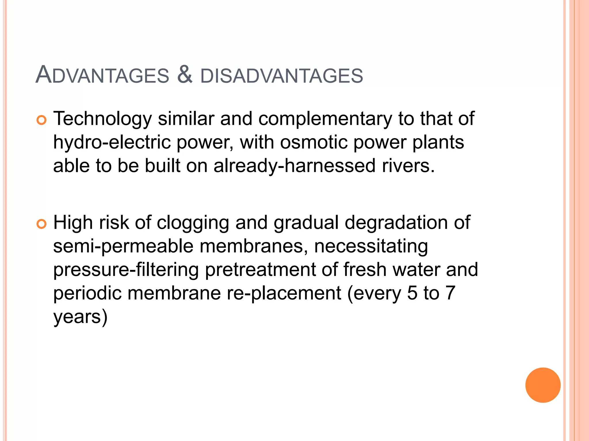 ADVANTAGES & DISADVANTAGES
 Technology similar and complementary to that of
hydro-electric power, with osmotic power plants
able to be built on already-harnessed rivers.
 High risk of clogging and gradual degradation of
semi-permeable membranes, necessitating
pressure-filtering pretreatment of fresh water and
periodic membrane re-placement (every 5 to 7
years)
 