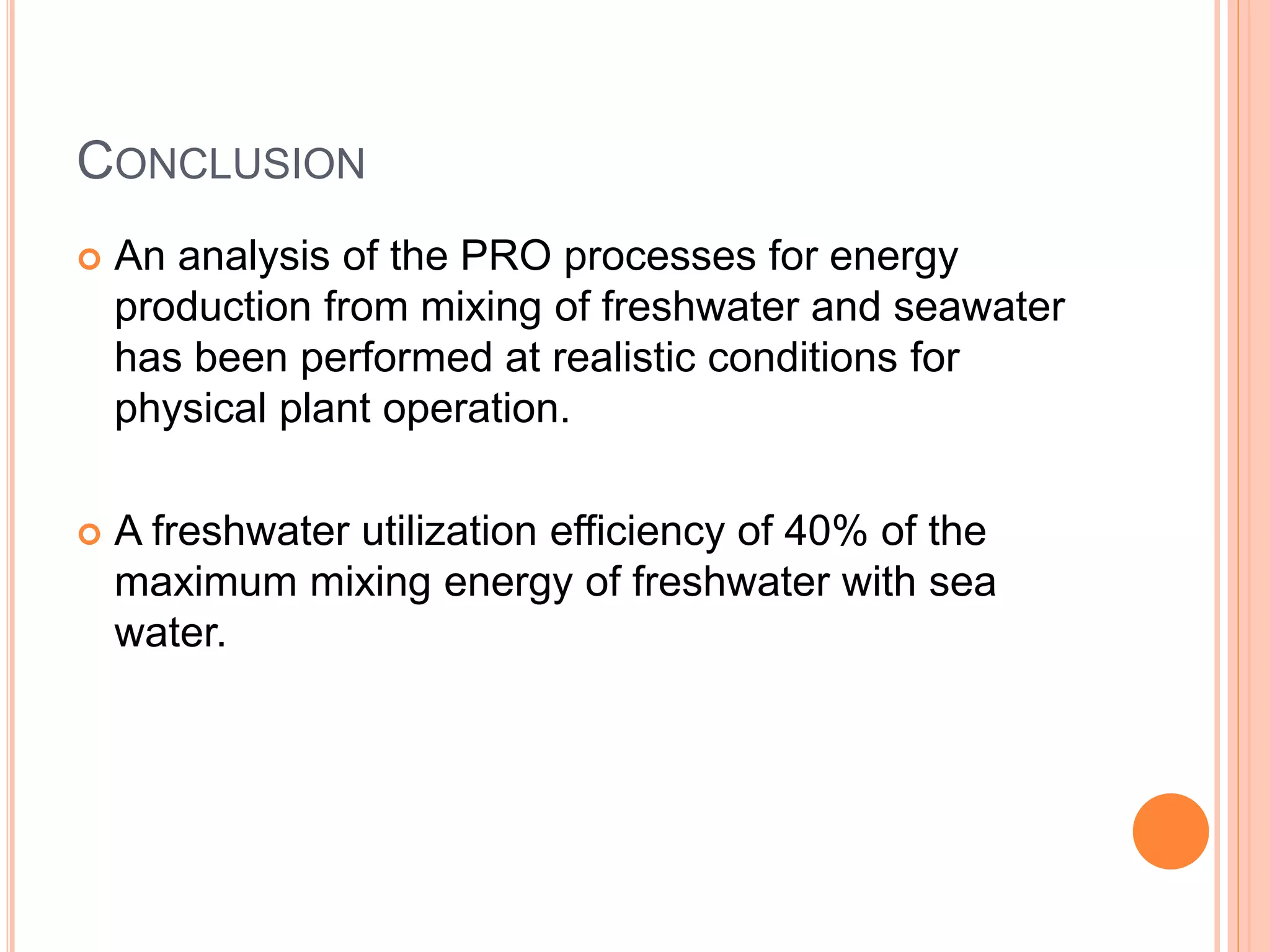 CONCLUSION
 An analysis of the PRO processes for energy
production from mixing of freshwater and seawater
has been performed at realistic conditions for
physical plant operation.
 A freshwater utilization efficiency of 40% of the
maximum mixing energy of freshwater with sea
water.
 