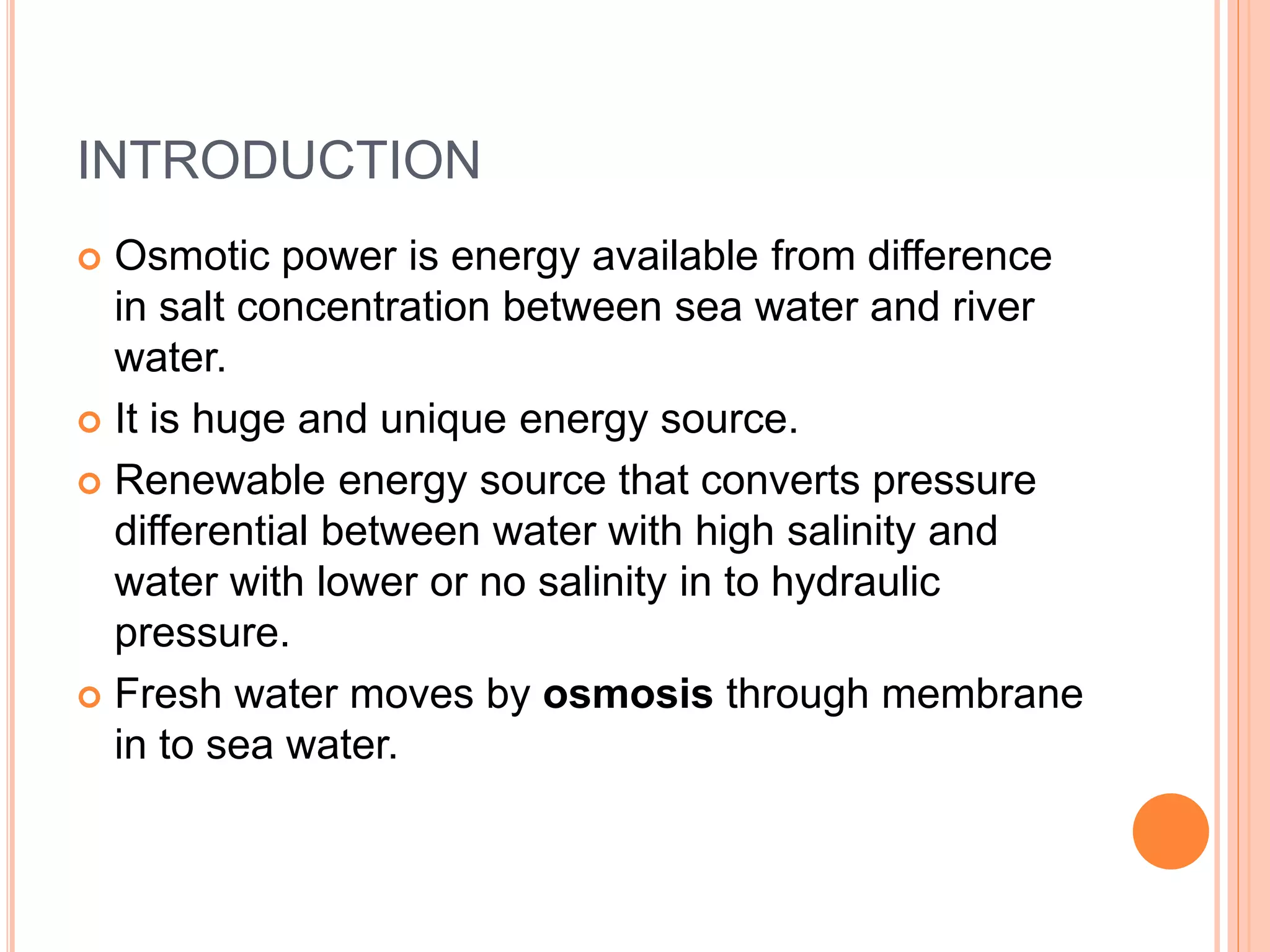 INTRODUCTION
 Osmotic power is energy available from difference
in salt concentration between sea water and river
water.
 It is huge and unique energy source.
 Renewable energy source that converts pressure
differential between water with high salinity and
water with lower or no salinity in to hydraulic
pressure.
 Fresh water moves by osmosis through membrane
in to sea water.
 