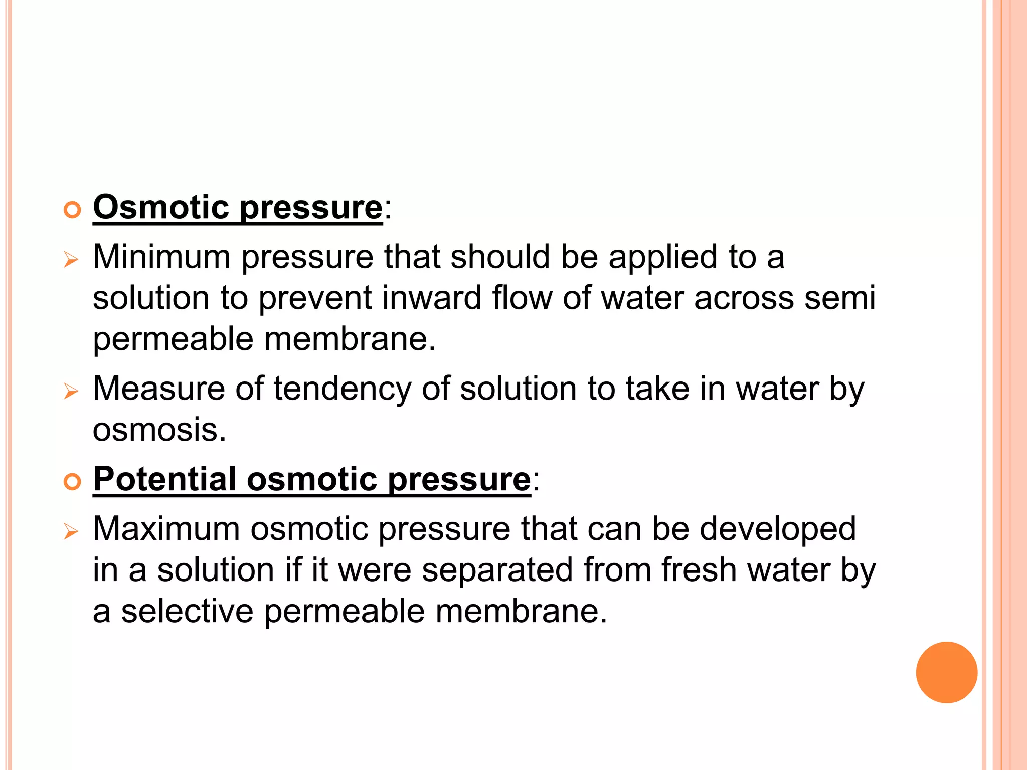  Osmotic pressure:
 Minimum pressure that should be applied to a
solution to prevent inward flow of water across semi
permeable membrane.
 Measure of tendency of solution to take in water by
osmosis.
 Potential osmotic pressure:
 Maximum osmotic pressure that can be developed
in a solution if it were separated from fresh water by
a selective permeable membrane.
 