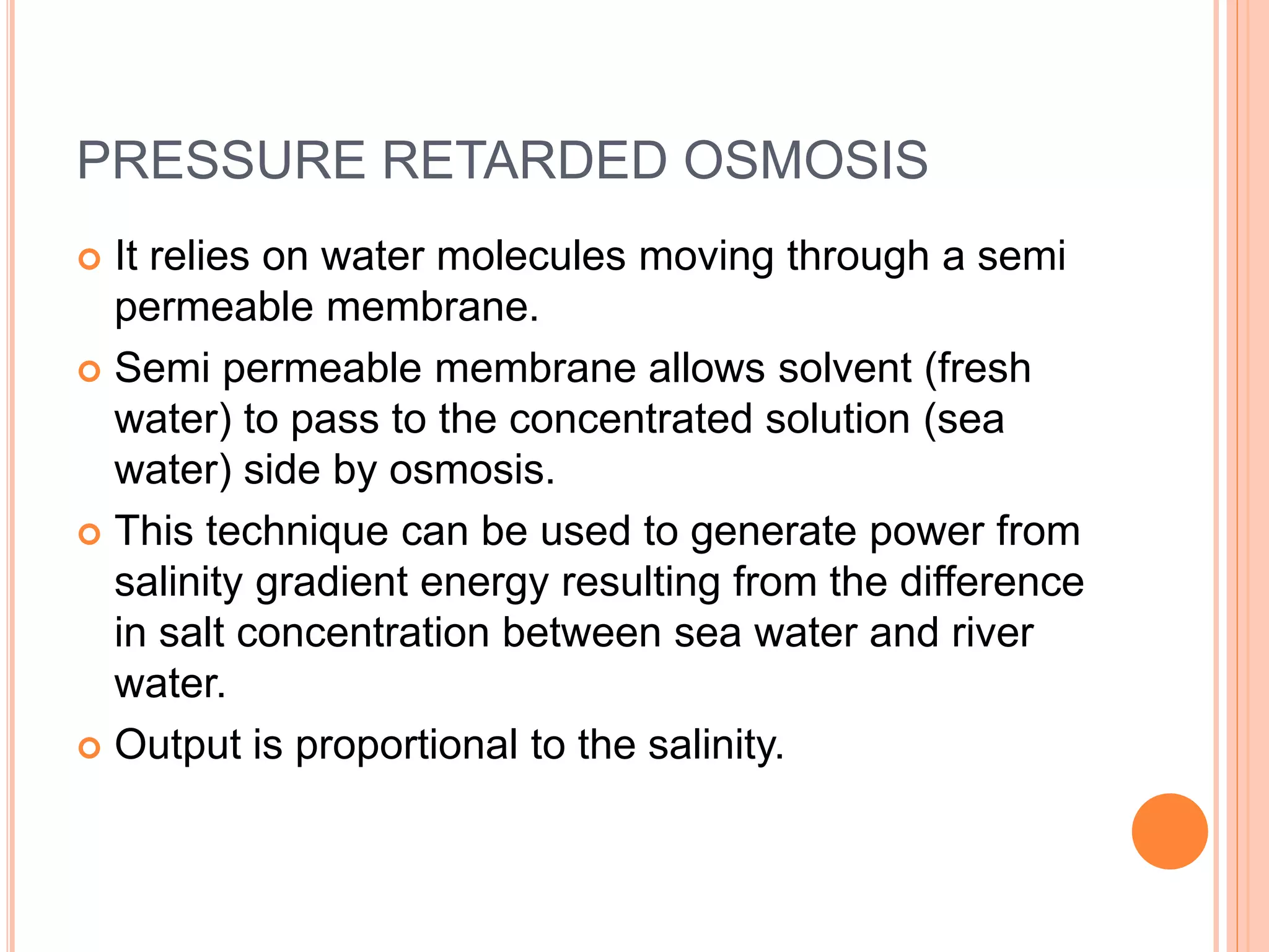 PRESSURE RETARDED OSMOSIS
 It relies on water molecules moving through a semi
permeable membrane.
 Semi permeable membrane allows solvent (fresh
water) to pass to the concentrated solution (sea
water) side by osmosis.
 This technique can be used to generate power from
salinity gradient energy resulting from the difference
in salt concentration between sea water and river
water.
 Output is proportional to the salinity.
 