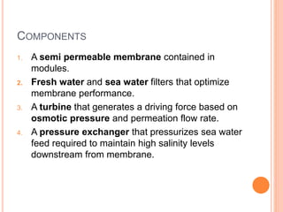 COMPONENTS
1. A semi permeable membrane contained in
modules.
2. Fresh water and sea water filters that optimize
membrane performance.
3. A turbine that generates a driving force based on
osmotic pressure and permeation flow rate.
4. A pressure exchanger that pressurizes sea water
feed required to maintain high salinity levels
downstream from membrane.
 