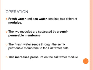 OPERATION
 Fresh water and sea water sent into two different
modules.
 The two modules are separated by a semi-
permeable membrane.
 The Fresh water seeps through the semi-
permeable membrane to the Salt water side.
 This increases pressure on the salt water module.
 