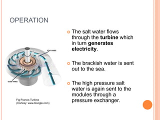 OPERATION
 The salt water flows
through the turbine which
in turn generates
electricity.
 The brackish water is sent
out to the sea.
 The high pressure salt
water is again sent to the
modules through a
pressure exchanger.Fig:Francis Turbine
(Cortesy: www.Google.com)
 
