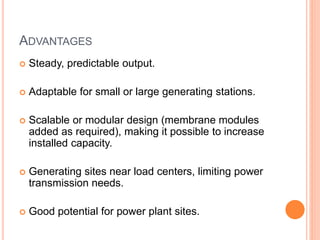 ADVANTAGES
 Steady, predictable output.
 Adaptable for small or large generating stations.
 Scalable or modular design (membrane modules
added as required), making it possible to increase
installed capacity.
 Generating sites near load centers, limiting power
transmission needs.
 Good potential for power plant sites.
 
