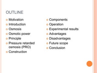 OUTLINE
 Motivation
 Introduction
 Osmosis
 Osmotic power
 Principle
 Pressure retarded
osmosis (PRO)
 Construction
 Components
 Operation
 Experimental results
 Advantages
 Disadvantages
 Future scope
 Conclusion
 