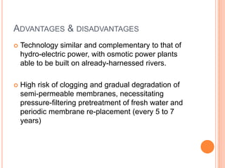 ADVANTAGES & DISADVANTAGES
 Technology similar and complementary to that of
hydro-electric power, with osmotic power plants
able to be built on already-harnessed rivers.
 High risk of clogging and gradual degradation of
semi-permeable membranes, necessitating
pressure-filtering pretreatment of fresh water and
periodic membrane re-placement (every 5 to 7
years)
 