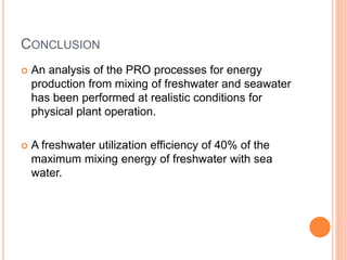 CONCLUSION
 An analysis of the PRO processes for energy
production from mixing of freshwater and seawater
has been performed at realistic conditions for
physical plant operation.
 A freshwater utilization efficiency of 40% of the
maximum mixing energy of freshwater with sea
water.
 