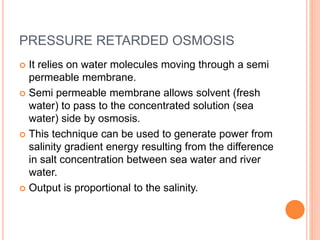 PRESSURE RETARDED OSMOSIS
 It relies on water molecules moving through a semi
permeable membrane.
 Semi permeable membrane allows solvent (fresh
water) to pass to the concentrated solution (sea
water) side by osmosis.
 This technique can be used to generate power from
salinity gradient energy resulting from the difference
in salt concentration between sea water and river
water.
 Output is proportional to the salinity.
 