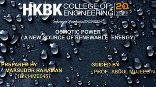 Department Of mechanical ENGINEERING
OSMOTIC POWER
( A NEW SOURCE OF RENEWABLE ENERGY)
PREPARED BY
MAKSUDUR RAHAMAN
(1HK14ME045)
GUIDED BY
PROF. ABDUL MUJEEB N
 
