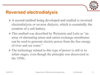 Reversed electrodialysis
4/3/2018 Department of Mechanical Engineering Confidential 11
A second method being developed and studied is reversed
electrodialysis or reverse dialysis, which is essentially the
creation of a salt battery.
This method was described by Weinstein and Leitz as “an
array of alternating anion and cation exchange membranes
can be used to generate electric power from the free energy
of river and sea water.”
The technology related to this type of power is still in its
infant stages, even though the principle was discovered in
the 1950s.
 