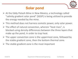 Solar pond
 At the Eddy Potash Mine in New Mexico, a technology called
"salinity gradient solar pond" (SGSP) is being utilized to provide
the energy needed by the mine.
 This method does not harness osmotic power, only solar power.
 The effect of natural convection, wherein "heat rises", is
blocked using density differences between the three layers that
make up the pond, in order to trap heat.
 The upper convection zone is the uppermost zone, followed by
the stable gradient zone, then the bottom thermal zone.
 The stable gradient zone is the most important
4/3/2018 Confidential 15Department of Mechanical Engineering
 