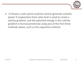  In theory a solar pond could be used to generate osmotic
power if evaporation from solar heat is used to create a
salinity gradient, and the potential energy in this salinity
gradient is harnessed directly using one of the first three
methods above, such as the capacitive method.
4/3/2018 Department of Mechanical Engineering Confidential 17
 