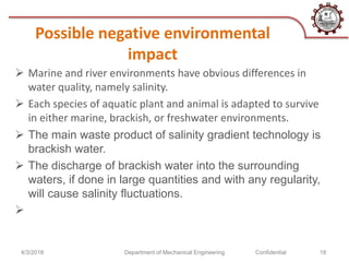 Possible negative environmental
impact
 Marine and river environments have obvious differences in
water quality, namely salinity.
 Each species of aquatic plant and animal is adapted to survive
in either marine, brackish, or freshwater environments.
 The main waste product of salinity gradient technology is
brackish water.
 The discharge of brackish water into the surrounding
waters, if done in large quantities and with any regularity,
will cause salinity fluctuations.

4/3/2018 Department of Mechanical Engineering Confidential 18
 